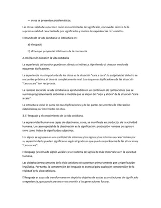 — otros se presentan problemáticos.

Las otras realidades aparecen como zonas limitadas de significado, enclavadas dentro de la
suprema realidad caracterizada por significados y modos de experiencias circunscritos.

El mundo de la vida cotidiana se estructura en:

    a) el espacio

    b) el tiempo: propiedad intrínseca de la conciencia.

2. Interacción social en la vida cotidiana

La experiencia de los otros puede ser: directa o indirecta. Aprehendo al otro por medio de
esquemas tipificadores.

La experiencia más importante de los otros es la situación "cara a cara": la subjetividad del otro se
encuentra próxima, el otro es completamente real. Los esquemas tipificadores de las situación
"cara a cara" son recíprocos.

La realidad social de la vida cotidiana es aprehendida en un continuum de tipificaciones que se
vuelven progresivamente anónimas a medida que se alejan del "aquí y ahora" de la situación "cara
a cara".

La estructura social es suma de esas tipificaciones y de las partes recurrentes de interacción
establecidas por intermedio de ellas.

3. El lenguaje y el conocimiento de la vida cotidiana.

La expresividad humana es capaz de objetivarse, o sea, se manifiesta en productos de la actividad
humana. Un caso especial de la objetivación es la significación: producción humana de signos y
sirve como índice de significados subjetivos.

Los signos se agrupan en una cantidad de sistemas y los signos y los sistemas se caracterizan por
su separatividad y pueden significarse según el grado en que pueda separárselas de las situaciones
"cara a cara".

El lenguaje (sistema de signos vocales) es el sistema de signos de más importancia en la sociedad
humana.

Las objetivaciones comunes de la vida cotidiana se sustentan primariamente por la significación
lingüística. Por tanto, la comprensión del lenguaje es esencial para cualquier comprensión de la
realidad de la vida cotidiana.

El lenguaje es capaz de transformarse en depósito objetivo de vastas acumulaciones de significado
y experiencia, que puede preservar y transmitir a las generaciones futuras.
 