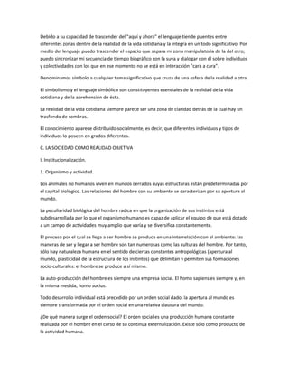 Debido a su capacidad de trascender del "aquí y ahora" el lenguaje tiende puentes entre
diferentes zonas dentro de la realidad de la vida cotidiana y la integra en un todo significativo. Por
medio del lenguaje puedo trascender el espacio que separa mi zona manipulatoria de la del otro;
puedo sincronizar mi secuencia de tiempo biográfico con la suya y dialogar con él sobre individuos
y colectividades con los que en ese momento no se está en interacción "cara a cara".

Denominamos símbolo a cualquier tema significativo que cruza de una esfera de la realidad a otra.

El simbolismo y el lenguaje simbólico son constituyentes esenciales de la realidad de la vida
cotidiana y de la aprehensión de ésta.

La realidad de la vida cotidiana siempre parece ser una zona de claridad detrás de la cual hay un
trasfondo de sombras.

El conocimiento aparece distribuido socialmente, es decir, que diferentes individuos y tipos de
individuos lo poseen en grados diferentes.

C. LA SOCIEDAD COMO REALIDAD OBJETIVA

I. Institucionalización.

1. Organismo y actividad.

Los animales no humanos viven en mundos cerrados cuyas estructuras están predeterminadas por
el capital biológico. Las relaciones del hombre con su ambiente se caracterizan por su apertura al
mundo.

La peculiaridad biológica del hombre radica en que la organización de sus instintos está
subdesarrollada por lo que el organismo humano es capaz de aplicar el equipo de que está dotado
a un campo de actividades muy amplio que varía y se diversifica constantemente.

El proceso por el cual se llega a ser hombre se produce en una interrelación con el ambiente: las
maneras de ser y llegar a ser hombre son tan numerosas como las culturas del hombre. Por tanto,
sólo hay naturaleza humana en el sentido de ciertas constantes antropológicas (apertura al
mundo, plasticidad de la estructura de los instintos) que delimitan y permiten sus formaciones
socio-culturales: el hombre se produce a sí mismo.

La auto-producción del hombre es siempre una empresa social. El homo sapiens es siempre y, en
la misma medida, homo socius.

Todo desarrollo individual está precedido por un orden social dado: la apertura al mundo es
siempre transformada por el orden social en una relativa clausura del mundo.

¿De qué manera surge el orden social? El orden social es una producción humana constante
realizada por el hombre en el curso de su continua externalización. Existe sólo como producto de
la actividad humana.
 