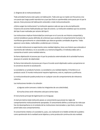 2. Orígenes de la institucionalización.

Toda actividad humana está sujeta a la habituación. Todo acto que se repite con frecuencia crea
una pauta que luego puede reproducirse y que ipso facto es aprehendida como pauta por el que la
ejecuta. Estos procesos de habituación anteceden a toda institucionalización.

¿Cómo surgen las instituciones? La institución aparece cada vez que se da una tipificación
recíproca de acciones habitualizadas por tipos de actores. La institución establece que las acciones
del tipo X sean realizadas por actores del tipo X.

Las instituciones implican historicidad (se construyen en el curso de una historia compartida) y
control (establecen pautas definidas de antemano que canalizan el comportamiento humano). Se
manifiestan generalmente en colectividades que abarcan grandes cantidades de gentes. Todas
aparecen como dadas, inalterables y evidentes por sí mismas.

Un mundo institucional se experimenta como realidad objetiva, tiene una historia que antecede al
nacimiento del individuo y no es accesible a su memoria biográfica. El individuo debe salir a
conocerlas al existir como realidad externa.

Se llama objetivación al proceso por el que los productos externalizados de la actividad humana
alcanzan el carácter de objetividad.

Se llama internalización al proceso por el que el mundo social objetivado vuelve a proyectarse en
la conciencia durante la socialización.

La sociedad es un producto humano. La sociedad es una realidad objetiva. El hombre es un
producto social. El mundo institucional requiere legitimarse, esto es, explicarse y justificarse.

La institucionalización puede producirse en cualquier zona de comportamiento de relevancia
colectiva.

Las instituciones tienden a la cohesión:

    a) algunas serán comunes a todos los integrantes de una colectividad;

    b) muchas áreas serán relevantes solo para ciertos tipos.

El instrumento principal de legitimación es el lenguaje.

A nivel pre-teórico toda institución posee un conocimiento que provee las reglas de
comportamiento institucionalmente apropiadas. El conocimiento define y construye los roles que
han de desempeñarse en el contexto de las instituciones mencionadas e, ipso facto, controla y
prevé todos esos comportamientos.

El conocimiento relativo a la sociedad es, pues, una realización en el doble sentido de la palabra:
como aprehensión de la realidad social objetiva y como producción continua de esta realidad.
 