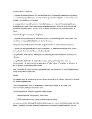 3. Sedimentación y tradición.

La conciencia retiene solamente una pequeña parte de la totalidad de las experiencias humanas,
una vez retenida es sedimentada, esas experiencias quedan estereotipadas en el recuerdo como
entitades reconocibles y memorables.

Se puede producir una sedimentación intersubjetiva cuando varios individuos comparten una
biografía común, cuyas experiencias se incorporan a un depósito común de conocimientos. La
sedimentación intersubjetiva se llama social cuando se ha objetivado en cualquier sistema de
signos.

El sistema de signos decisivos es el lingüístico.

La designación lingüística abstrae la experiencia de sus incidentes biográficos individuales, para
convertirla en una posibilidad objetiva al alcance de todos.

El lenguaje se convierte en depositario de una gran cantidad de sedimentaciones colectivas.

La transmisión del significado de una institución se basa en el reconocimiento social de aquella
como solución "permanente" de una colectividad dada.

Los significados institucionales deben grabarse poderosa y indeleblemente en la conciencia del
individuo.

Los significados objetivados de la actividad humana institucional se conciben como un
"conocimiento" y se transmiten como tales: tanto el "saber" como el "no saber" se refieren a lo
que es definido socialmente como realidad.

Toda transmisión de significados institucionales entraña procedimientos de control y legitimación
anexos a las instituciones mismas.

4. Roles.

Los roles son tipos de actores en el contexto de un cúmulo de conocimientos objetivados común a
una colectividad de actores.

Las instituciones se encarnan en la experiencia individual por medio de dos roles: todo
comportamiento institucional involucra roles.

Los roles representan el mundo institucional a dos niveles:

    1) el desempeño del rol representa el rol mismo

    2) el rol representa un nexo institucional de comportamiento.

Los roles representan la integración de las instituciones en un mundo significativo. Cada rol brinda
acceso a un sector específico del acopio total de conocimiento que posee la sociedad: hay una
 