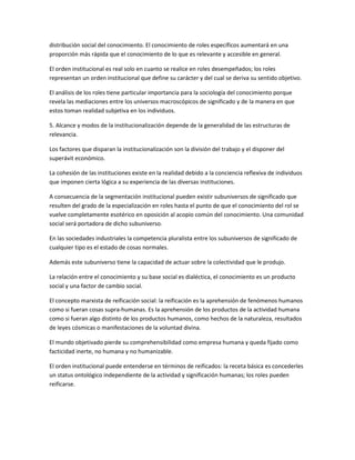 distribución social del conocimiento. El conocimiento de roles específicos aumentará en una
proporción más rápida que el conocimiento de lo que es relevante y accesible en general.

El orden institucional es real solo en cuanto se realice en roles desempeñados; los roles
representan un orden institucional que define su carácter y del cual se deriva su sentido objetivo.

El análisis de los roles tiene particular importancia para la sociología del conocimiento porque
revela las mediaciones entre los universos macroscópicos de significado y de la manera en que
estos toman realidad subjetiva en los individuos.

5. Alcance y modos de la institucionalización depende de la generalidad de las estructuras de
relevancia.

Los factores que disparan la institucionalización son la división del trabajo y el disponer del
superávit económico.

La cohesión de las instituciones existe en la realidad debido a la conciencia reflexiva de individuos
que imponen cierta lógica a su experiencia de las diversas instituciones.

A consecuencia de la segmentación institucional pueden existir subuniversos de significado que
resulten del grado de la especialización en roles hasta el punto de que el conocimiento del rol se
vuelve completamente esotérico en oposición al acopio común del conocimiento. Una comunidad
social será portadora de dicho subuniverso.

En las sociedades industriales la competencia pluralista entre los subuniversos de significado de
cualquier tipo es el estado de cosas normales.

Además este subuniverso tiene la capacidad de actuar sobre la colectividad que le produjo.

La relación entre el conocimiento y su base social es dialéctica, el conocimiento es un producto
social y una factor de cambio social.

El concepto marxista de reificación social: la reificación es la aprehensión de fenómenos humanos
como si fueran cosas supra-humanas. Es la aprehensión de los productos de la actividad humana
como si fueran algo distinto de los productos humanos, como hechos de la naturaleza, resultados
de leyes cósmicas o manifestaciones de la voluntad divina.

El mundo objetivado pierde su comprehensibilidad como empresa humana y queda fijado como
facticidad inerte, no humana y no humanizable.

El orden institucional puede entenderse en términos de reificados: la receta básica es concederles
un status ontológico independiente de la actividad y significación humanas; los roles pueden
reificarse.
 