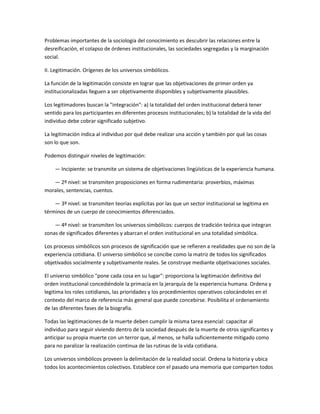 Problemas importantes de la sociología del conocimiento es descubrir las relaciones entre la
desreificación, el colapso de órdenes institucionales, las sociedades segregadas y la marginación
social.

II. Legitimación. Orígenes de los universos simbólicos.

La función de la legitimación consiste en lograr que las objetivaciones de primer orden ya
institucionalizadas lleguen a ser objetivamente disponibles y subjetivamente plausibles.

Los legitimadores buscan la "integración": a) la totalidad del orden institucional deberá tener
sentido para los participantes en diferentes procesos institucionales; b) la totalidad de la vida del
individuo debe cobrar significado subjetivo.

La legitimación indica al individuo por qué debe realizar una acción y también por qué las cosas
son lo que son.

Podemos distinguir niveles de legitimación:

    — Incipiente: se transmite un sistema de objetivaciones lingüísticas de la experiencia humana.

   — 2º nivel: se transmiten proposiciones en forma rudimentaria: proverbios, máximas
morales, sentencias, cuentos.

    — 3º nivel: se transmiten teorías explícitas por las que un sector institucional se legitima en
términos de un cuerpo de conocimientos diferenciados.

    — 4º nivel: se transmiten los universos simbólicos: cuerpos de tradición teórica que integran
zonas de significados diferentes y abarcan el orden institucional en una totalidad simbólica.

Los procesos simbólicos son procesos de significación que se refieren a realidades que no son de la
experiencia cotidiana. El universo simbólico se concibe como la matriz de todos los significados
objetivados socialmente y subjetivamente reales. Se construye mediante objetivaciones sociales.

El universo simbólico "pone cada cosa en su lugar": proporciona la legitimación definitiva del
orden institucional concediéndole la primacía en la jerarquía de la experiencia humana. Ordena y
legitima los roles cotidianos, las prioridades y los procedimientos operativos colocándoles en el
contexto del marco de referencia más general que puede concebirse. Posibilita el ordenamiento
de las diferentes fases de la biografía.

Todas las legitimaciones de la muerte deben cumplir la misma tarea esencial: capacitar al
individuo para seguir viviendo dentro de la sociedad después de la muerte de otros significantes y
anticipar su propia muerte con un terror que, al menos, se halla suficientemente mitigado como
para no paralizar la realización continua de las rutinas de la vida cotidiana.

Los universos simbólicos proveen la delimitación de la realidad social. Ordena la historia y ubica
todos los acontecimientos colectivos. Establece con el pasado una memoria que comparten todos
 