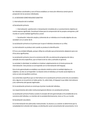 los individuos socializados y cara al futuro establece un marco de referencia común para la
proyección de las acciones individuales.

D. LA SOCIEDAD COMO REALIDAD SUBJETIVA

1. Internalización de la realidad.

a) Socialización primaria

    — Internalización: aprehensión o interpretación inmediata de un acontecimiento objetivo en
cuanto expresa significado. Constituye la base para la comprensión de los propios semejantes y del
mundo en cuanto realidad significativa y social.

    — Socialización: Inducción amplia y coherente de un individuo en el mundo objetivo de una
sociedad o en un sector de él.

La socialización primaria es la primera por la que el individuo atraviesa en su niñez.

La internalización se produce solo cuando se produce la identificación.

El Yo es una entidad reflejada, porque refleja las actitudes que primeramente adoptaron para con
él los otros significantes.

La socialización primaria crea en la conciencia del niño una abstracción progresiva de roles y
actitudes de otros específicos, que va hasta la de los roles y actitudes en general.

La sociedad, la identidad, la realidad se cristalizan subjetivamente en el mismo proceso de
internalización. Este proceso se corresponde con la internalización del lenguaje.

Con el otro generalizado se establece una relación simétrica entre la realidad objetiva y la
subjetiva. Las dos se corresponden: la relación entre el individuo y el mundo social objetivo es
como un acto de equilibrio continuo.

Los contenidos específicos que se internalizan en la socialización primaria varían de una sociedad a
otra, algunos se encuentran en todas partes. Es, sobre todo, el lenguaje lo que debe internalizarse
y los rudimentos del aparato legitimador.

En la socialización primaria se construye el primer mundo del individuo.

Los requerimientos del orden institucional general afectan a la socialización primaria.

La socialización primaria finaliza cuando el concepto del otro generalizado se ha establecido en la
conciencia del individuo: es miembro de la sociedad efectivamente, tiene un Yo y un mundo.

b) Socialización secundaria

Es la internalización de submundos institucionales. Su alcance y su carácter se determinan por la
complejidad de la división del trabajo y la distribución social concomitante del conocimiento. Es la
 
