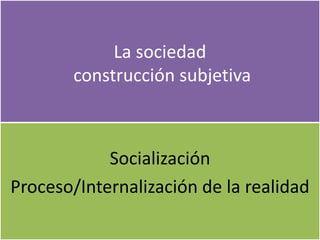 La sociedad
construcción subjetiva
Socialización
Proceso/Internalización de la realidad
 