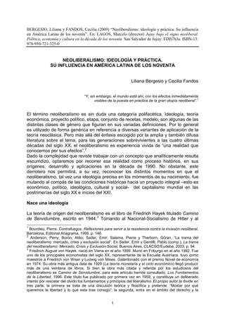 BERGESIO, Liliana y FANDOS, Cecilia (2009) “Neoliberalismo: ideología y práctica. Su influencia
en América Latina de los noventa”. En: LAGOS, Marcelo (director) Jujuy bajo el signo neoliberal.
Política, economía y cultura en la década de los noventa. San Salvador de Jujuy: EDIUNJu. ISBN-13:
978-950-721-325-0


                   NEOLIBERALISMO: IDEOLOGÌA Y PRÀCTICA.
              SU INFLUENCIA EN AMÉRICA LATINA DE LOS NOVENTA


                                                                 Liliana Bergesio y Cecilia Fandos


                                   “Y, sin embargo, el mundo está ahí, con los efectos inmediatamente
                                                                                                           1
                                          visibles de la puesta en práctica de la gran utopía neoliberal”.


El término neoliberalismo es sin duda una categoría polifacética. Ideología, teoría
económica, proyecto político, etapa, conjunto de recetas, modelo, son algunas de las
distintas clases de género que figuran en sus variadas definiciones. Por lo general
es utilizado de forma genérica en referencia a diversas variantes de aplicación de la
teoría neoclásica. Pero más allá del énfasis escogido por la amplia y también difusa
literatura sobre el tema, para las generaciones sobrevivientes a las cuatro últimas
décadas del siglo XX, el neoliberalismo es experiencia vivida de “una realidad que
conocemos por sus efectos”.2
Dado la complejidad que reviste trabajar con un concepto que analíticamente resulta
escurridizo, optaremos por recorrer esa realidad como proceso histórico, en sus
orígenes, desarrollo y aplicaciones en la década de 1990. No obstante, este
derrotero nos permitirá, a su vez, reconocer los distintos momentos en que el
neoliberalismo, tal vez una ideología precisa en los momentos de su nacimiento, fue
mutando al compás de las condiciones históricas hacia un proyecto integral –esto es
económico, político, ideológico, cultural y social- del capitalismo mundial en las
postrimerías del siglo XX e inicios del XXI.

Nace una ideología

La teoría de origen del neoliberalismo es el libro de Friedrich Hayek titulado Camino
de Servidumbre, escrito en 1944.3 Tomando al Nacional-Socialismo de Hitler y al
1
  Bourdieu, Pierre, Contrafuegos. Reflexiones para servir a la resistencia contra la invasión neoliberal,
Barcelona, Editorial Anagrama, 1999, p. 146.
2
   Anderson, Perry; Borón, Atilio; Sader, Emir; Salama, Pierre y Therborn, Göran, “La trama del
neoliberalismo: mercado, crisis y exclusión social”. En Sader, Emir y Gentilli, Pablo (comp.), La trama
del neoliberalismo: Mercado, Crisis y Exclusión Social, Buenos Aires, CLACSO/Eudeba, 2003, p. 94.
3
  Friedrich August von Hayek, nació en Viena en el año 1899. Murió en Friburgo en el año 1992. Fue
uno de los principales economistas del siglo XX, representante de la Escuela Austríaca, tuvo como
maestros a Friedrich von Wiser y Ludwig von Mises. Galardonado con el premio Novel de economía
en 1974. Su obra más antigua data de 1929 (La teoría monetaria y el ciclo económico) llegó producir
más de una veintena de libros. Si bien la obra más citada y referida por los estudiosos del
neoliberalismo es Camino de Servidumbre, para este artículo hemos consultado, Los Fundamentos
de la Libertad, 1996. Este título fue publicado por primera vez en 1959, y constituye un deliberado
intento por rescatar del olvido los fundamentos y principios del liberalismo. El propio autor la divide en
tres parte, la primera se trata de una discusión teórica y filosófica y pretende: “Mostar por qué
queremos la libertad y lo que esta trae consigo”; la segunda, entra en el ámbito del derecho y la


                                                    1
 