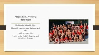 About Me… Victoria 
Bergeson 
My birthday is July 28, 2002. 
I live with my mom, step-dad, dog, and 
cat. 
I work as a babysitter. 
I swim on the YMCA’s Piranhas and 
sometimes do yoga. 
 