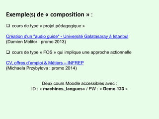 Exemple(s) de « composition » :
 cours de type « projet pédagogique »
Création d'un "audio guide" - Université Galatasaray à Istanbul
(Damien Molitor : promo 2013)
 cours de type « FOS » qui implique une approche actionnelle
CV, offres d’emploi & Métiers – INFREP
(Michaela Przybylova : promo 2014)
Deux cours Moodle accessibles avec :
ID : « machines_langues» / PW : « Demo.123 »
 