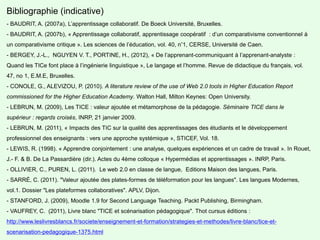 Bibliographie (indicative)
- BAUDRIT, A. (2007a), L’apprentissage collaboratif. De Boeck Université, Bruxelles.
- BAUDRIT, A. (2007b), « Apprentissage collaboratif, apprentissage coopératif : d’un comparativisme conventionnel à
un comparativisme critique ». Les sciences de l’éducation, vol. 40, n°1, CERSE, Université de Caen.
- BERGEY, J.-L., NGUYEN V. T., PORTINE, H., (2012), « De l’apprenant-communiquant à l’apprenant-analyste :
Quand les TICe font place à l’ingénierie linguistique », Le langage et l’homme. Revue de didactique du français, vol.
47, no 1, E.M.E, Bruxelles.
- CONOLE, G., ALEVIZOU, P. (2010). A literature review of the use of Web 2.0 tools in Higher Education Report
commissioned for the Higher Education Academy. Walton Hall, Milton Keynes: Open University.
- LEBRUN, M. (2009), Les TICE : valeur ajoutée et métamorphose de la pédagogie. Séminaire TICE dans le
supérieur : regards croisés, INRP, 21 janvier 2009.
- LEBRUN, M. (2011), « Impacts des TIC sur la qualité des apprentissages des étudiants et le développement
professionnel des enseignants : vers une approche systémique », STICEF, Vol. 18.
- LEWIS, R. (1998). « Apprendre conjointement : une analyse, quelques expériences et un cadre de travail ». In Rouet,
J.- F. & B. De La Passardière (dir.). Actes du 4ème colloque « Hypermédias et apprentissages ». INRP, Paris.
- OLLIVIER, C., PUREN, L. (2011). Le web 2.0 en classe de langue, Editions Maison des langues, Paris.
- SARRÉ, C. (2011). "Valeur ajoutée des plates-formes de téléformation pour les langues". Les langues Modernes,
vol.1. Dossier "Les plateformes collaboratives". APLV, Dijon.
- STANFORD, J. (2009), Moodle 1.9 for Second Language Teaching. Packt Publishing, Birmingham.
- VAUFREY, C. (2011), Livre blanc "TICE et scénarisation pédagogique". Thot cursus éditions :
http://www.leslivresblancs.fr/societe/enseignement-et-formation/strategies-et-methodes/livre-blanc/tice-et-
scenarisation-pedagogique-1375.html
 