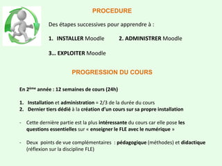 Des étapes successives pour apprendre à :
1. INSTALLER Moodle 2. ADMINISTRER Moodle
3… EXPLOITER Moodle
PROCEDURE
PROGRESSION DU COURS
En 2ème année : 12 semaines de cours (24h)
1. Installation et administration = 2/3 de la durée du cours
2. Dernier tiers dédié à la création d’un cours sur sa propre installation
- Cette dernière partie est la plus intéressante du cours car elle pose les
questions essentielles sur « enseigner le FLE avec le numérique »
- Deux points de vue complémentaires : pédagogique (méthodes) et didactique
(réflexion sur la discipline FLE)
 