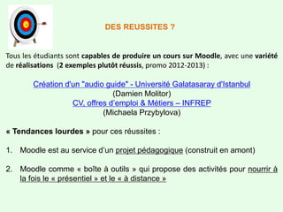Tous les étudiants sont capables de produire un cours sur Moodle, avec une variété
de réalisations (2 exemples plutôt réussis, promo 2012-2013) :
Création d'un "audio guide" - Université Galatasaray d'Istanbul
(Damien Molitor)
CV, offres d’emploi & Métiers – INFREP
(Michaela Przybylova)
« Tendances lourdes » pour ces réussites :
1. Moodle est au service d’un projet pédagogique (construit en amont)
2. Moodle comme « boîte à outils » qui propose des activités pour nourrir à
la fois le « présentiel » et le « à distance »
DES REUSSITES ?
 