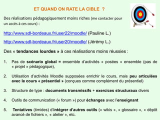 Des réalisations pédagogiquement moins riches (me contacter pour
un accès à ces cours) :
http://www.sdl-bordeaux.fr/user22/moodle/ (Pauline L.)
http://www.sdl-bordeaux.fr/user20/moodle/ (Jérémy L.)
Des « tendances lourdes » à ces réalisations moins réussies :
1. Pas de scénario global = ensemble d’activités « posées » ensemble (pas de
« projet » pédagogique),
2. Utilisation d’activités Moodle supposées enrichir le cours, mais peu articulées
avec le cours « présentiel » (conçues comme complément du présentiel)
3. Structure de type : documents transmissifs + exercices structuraux divers
4. Outils de communication (« forum ») pour échanges avec l’enseignant
5. Tentatives (timides) d’intégrer d’autres outils (« wikis », « glossaire », « dépôt
avancé de fichiers », « atelier », etc.
ET QUAND ON RATE LA CIBLE ?
 