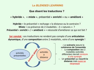 Hybride = le présentiel « recharge » la distance ou le contraire ?
Mixte = co-présence de 2 modalités - 2 « natures » ?
Présentiel « enrichi » / « amélioré » = nécessité d’améliorer ce qui est fait ?
1er constat : ces traductions ne rendent pas compte d’une articulation
dynamique, d’une composition entre 2 modalités, voire d’une synergie !
Le BLENDED LEARNING
Que disent les traductions ?
« hybride », « mixte », présentiel « enrichi » ou « amélioré »
activités
à
distance
activités
présentielles
- Le scénario assure la
cohérence de l’ensemble
- La composition des 2
modalités (activités
différentes) devrait conduire
à une synergie
- Un présentiel qui nourrit la
distance mais aussi sa
réciproque
 
