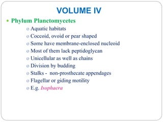 VOLUME IV
 Phylum Planctomycetes
o Aquatic habitats
o Coccoid, ovoid or pear shaped
o Some have membrane-enclosed nucleoid
o Most of them lack peptidoglycan
o Unicellular as well as chains
o Division by budding
o Stalks - non-prosthecate appendages
o Flagellar or giding motility
o E.g. Isophaera
 
