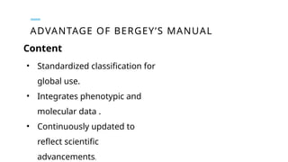ADVANTAGE OF BERGEY’S MANUAL
• Standardized classification for
global use.
• Integrates phenotypic and
molecular data .
• Continuously updated to
reflect scientific
advancements.
Content
 