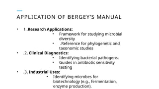 APPLICATION OF BERGEY’S MANUAL
• 1 .Research Applications:
• Framework for studying microbial
diversity
• .Reference for phylogenetic and
taxonomic studies
• .2. Clinical Diagnostics:
• Identifying bacterial pathogens.
• Guides in antibiotic sensitivity
testing
• .3. Industrial Uses:
• Identifying microbes for
biotechnology (e.g., fermentation,
enzyme production).
 