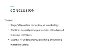 CONCLUSION
Content:
• Bergey’s Manual is a cornerstone of microbiology.
• Combines classical phenotypic methods with advanced
molecular techniques.
• Essential for understanding, identifying, and utilizing
microbial diversity.
 