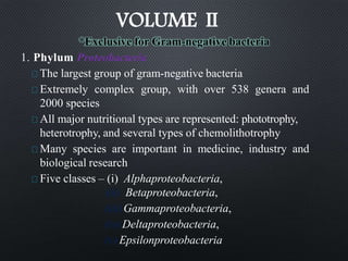 *Exclusive for Gram-negative bacteria
1. Phylum Proteobacteria
The largest group of gram-negative bacteria
Extremely complex group, with over 538 genera and
2000 species
All major nutritional types are represented: phototrophy,
heterotrophy, and several types of chemolithotrophy
Many species are important in medicine, industry and
biological research
Five classes – (i) Alphaproteobacteria,
(ii) Betaproteobacteria,
(iii)Gammaproteobacteria,
(iv)Deltaproteobacteria,
(v)Epsilonproteobacteria
VOLUME II
 