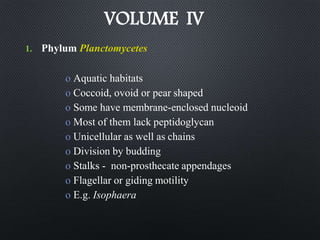 VOLUME IV
1. Phylum Planctomycetes
o Aquatic habitats
o Coccoid, ovoid or pear shaped
o Some have membrane-enclosed nucleoid
o Most of them lack peptidoglycan
o Unicellular as well as chains
o Division by budding
o Stalks - non-prosthecate appendages
o Flagellar or giding motility
o E.g. Isophaera
 