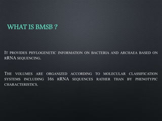 WHAT IS BMSB ?
IT PROVIDES PHYLOGENETIC INFORMATION ON BACTERIA AND ARCHAEA BASED ON
RRNA SEQUENCING.
THE VOLUMES ARE ORGANIZED ACCORDING TO MOLECULAR CLASSIFICATION
SYSTEMS INCLUDING 16S RRNA SEQUENCES RATHER THAN BY PHENOTYPIC
CHARACTERISTICS.
 