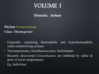 VOLUME I
Phylum Crenarchaeota
Class: Thermoprotei
• Originally containing thermophilic and hyperthermophilic
sulfur-metabolizing archaea
• Thermoproteales, Desulfurococclaes, Sulfolobales
• Recently discovered Crenarchaeota are inhibited by sulfur &
grow at lower temperatures
• Eg. Sulfolobus
Domain: Archaea
 