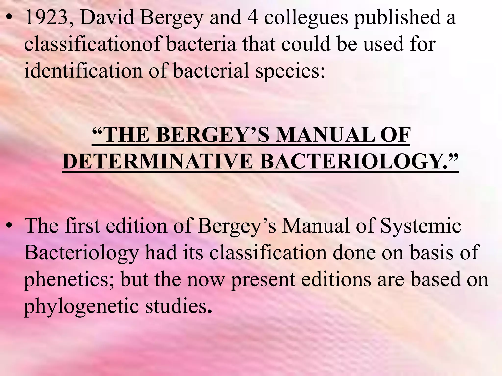 • 1923, David Bergey and 4 collegues published a
classificationof bacteria that could be used for
identification of bacterial species:
“THE BERGEY’S MANUAL OF
DETERMINATIVE BACTERIOLOGY.”
• The first edition of Bergey’s Manual of Systemic
Bacteriology had its classification done on basis of
phenetics; but the now present editions are based on
phylogenetic studies.
 