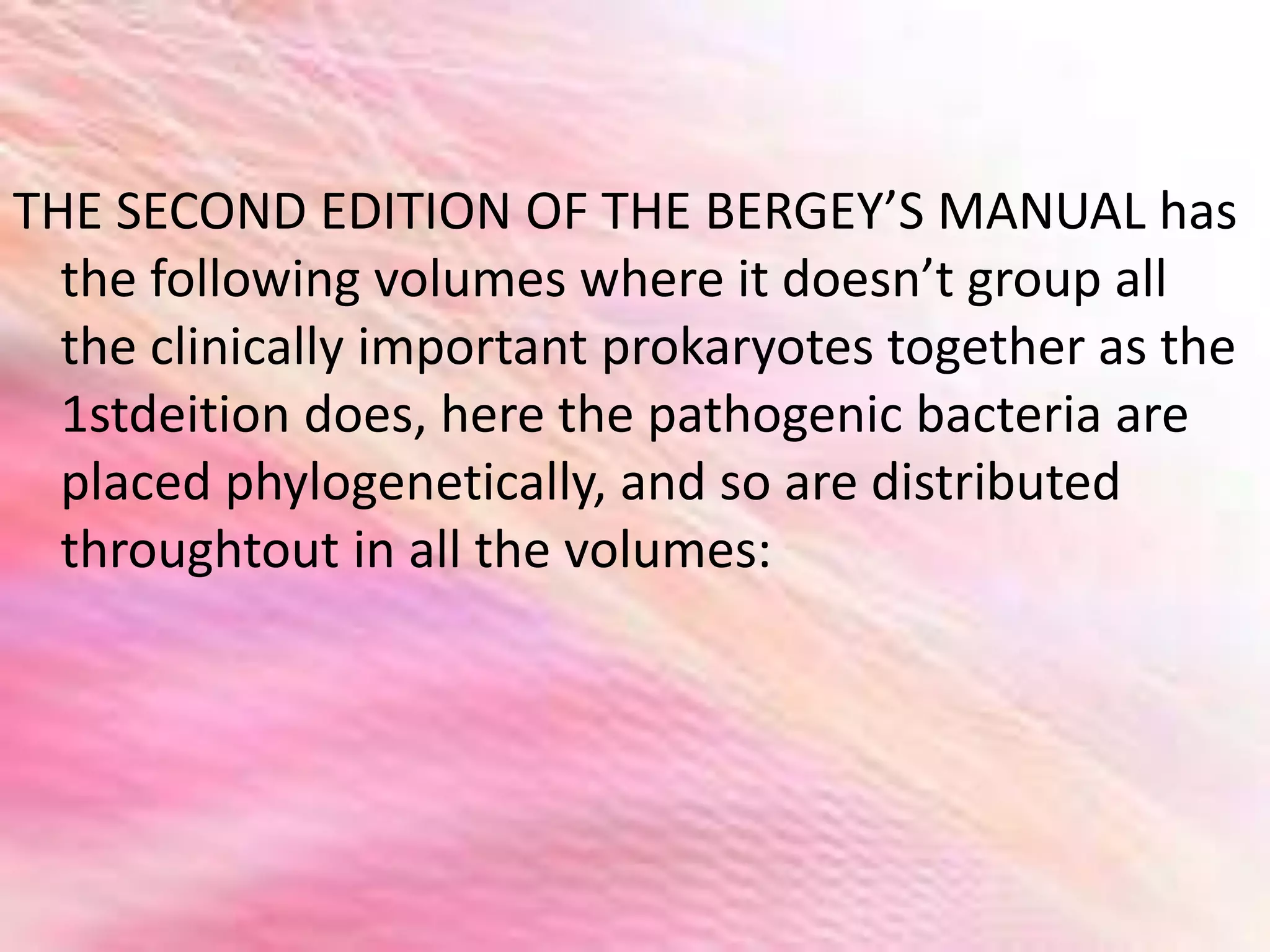 THE SECOND EDITION OF THE BERGEY’S MANUAL has
the following volumes where it doesn’t group all
the clinically important prokaryotes together as the
1stdeition does, here the pathogenic bacteria are
placed phylogenetically, and so are distributed
throughtout in all the volumes:
 