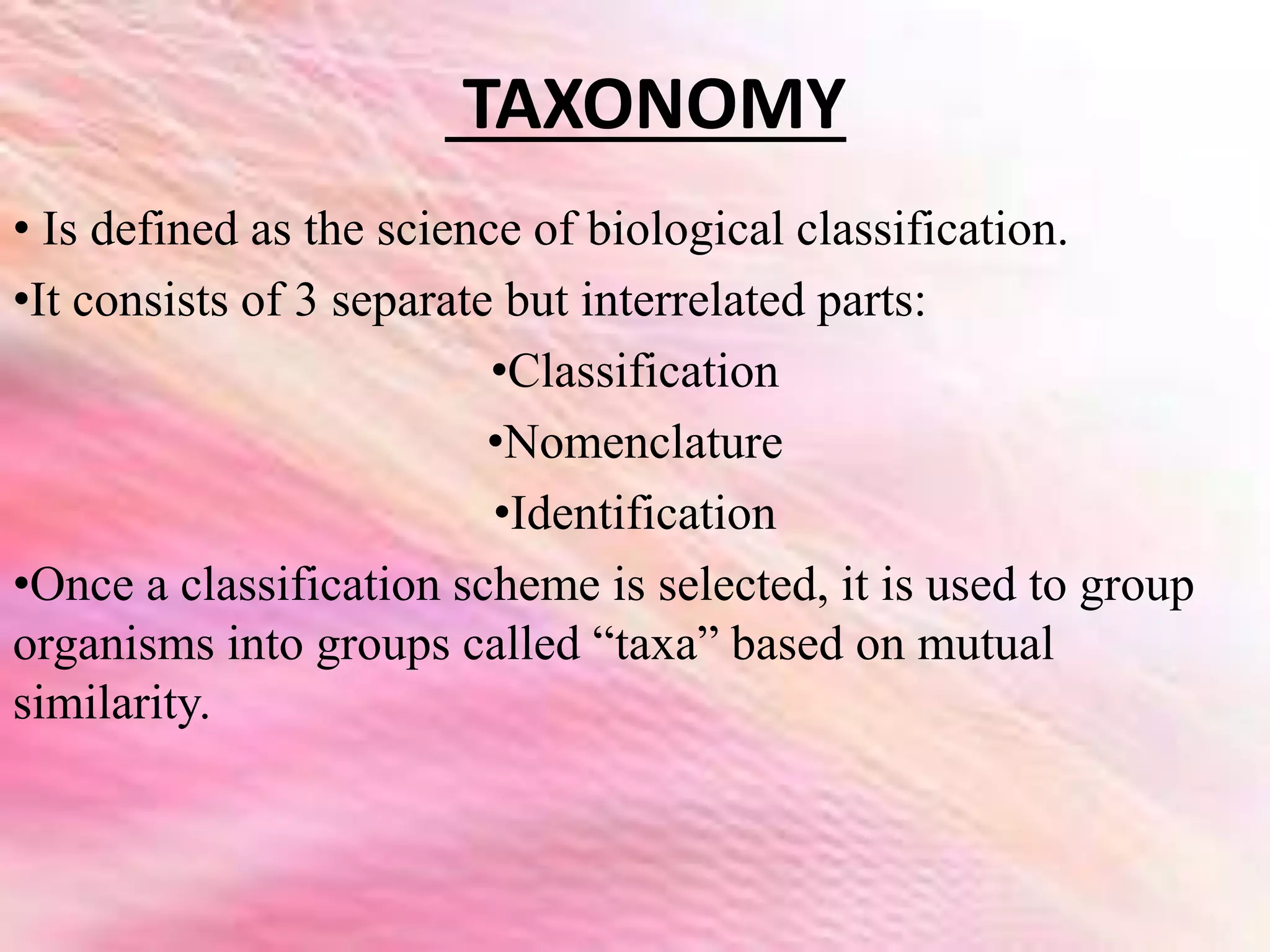 TAXONOMY
• Is defined as the science of biological classification.
•It consists of 3 separate but interrelated parts:
•Classification
•Nomenclature
•Identification
•Once a classification scheme is selected, it is used to group
organisms into groups called “taxa” based on mutual
similarity.
 