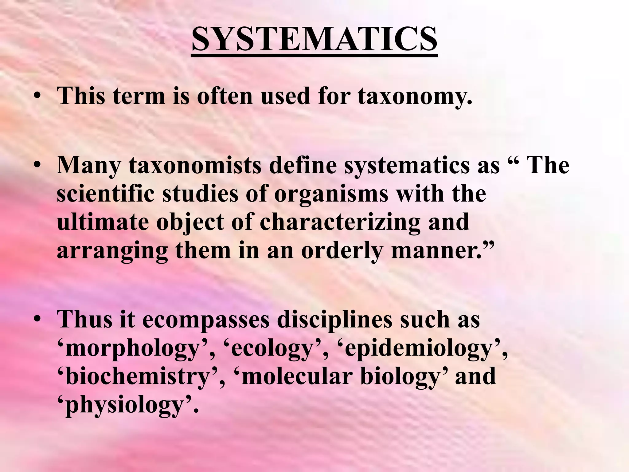SYSTEMATICS
• This term is often used for taxonomy.
• Many taxonomists define systematics as “ The
scientific studies of organisms with the
ultimate object of characterizing and
arranging them in an orderly manner.”
• Thus it ecompasses disciplines such as
‘morphology’, ‘ecology’, ‘epidemiology’,
‘biochemistry’, ‘molecular biology’ and
‘physiology’.
 