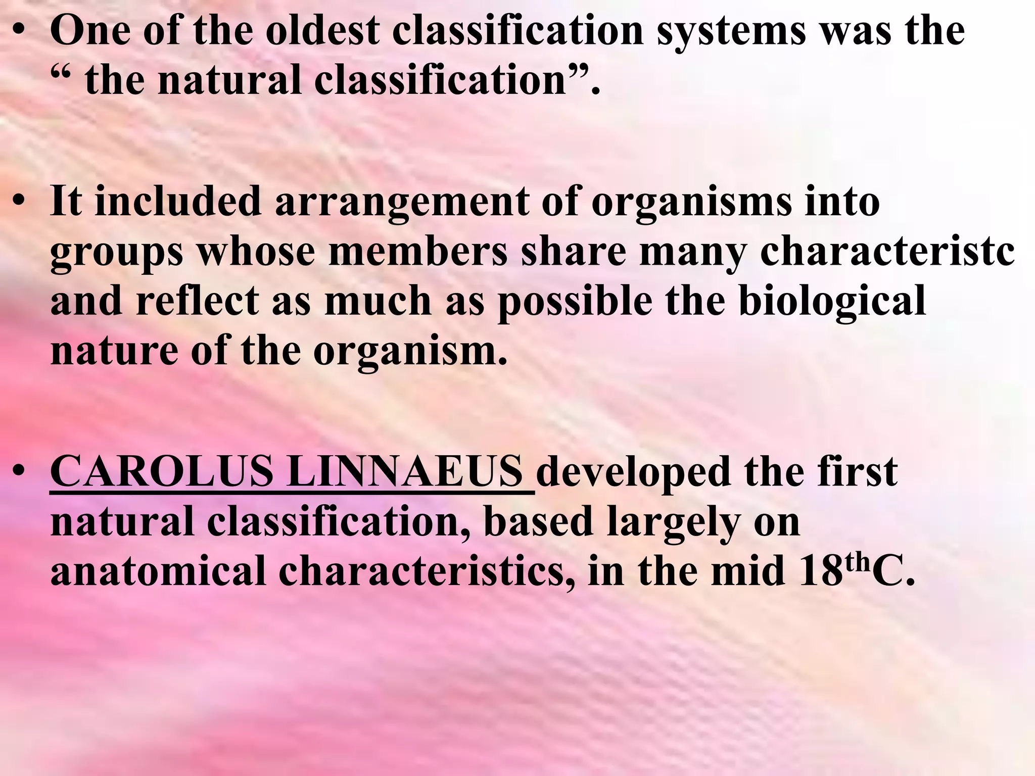 • One of the oldest classification systems was the
“ the natural classification”.
• It included arrangement of organisms into
groups whose members share many characteristc
and reflect as much as possible the biological
nature of the organism.
• CAROLUS LINNAEUS developed the first
natural classification, based largely on
anatomical characteristics, in the mid 18thC.
 