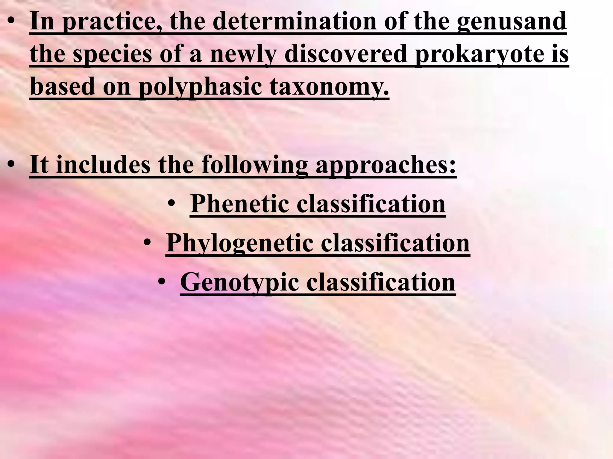 • In practice, the determination of the genusand
the species of a newly discovered prokaryote is
based on polyphasic taxonomy.
• It includes the following approaches:
• Phenetic classification
• Phylogenetic classification
• Genotypic classification
 