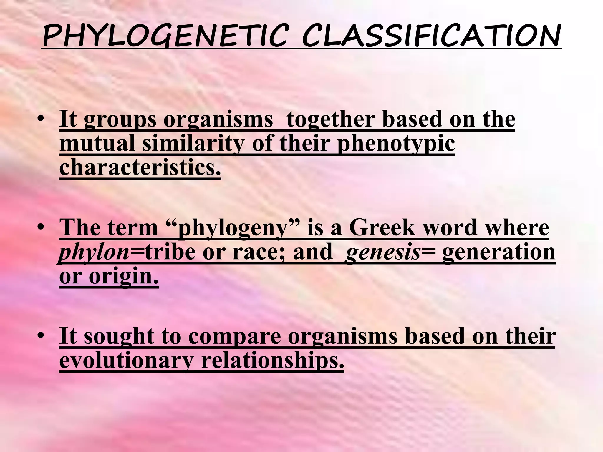 PHYLOGENETIC CLASSIFICATION
• It groups organisms together based on the
mutual similarity of their phenotypic
characteristics.
• The term “phylogeny” is a Greek word where
phylon=tribe or race; and genesis= generation
or origin.
• It sought to compare organisms based on their
evolutionary relationships.
 