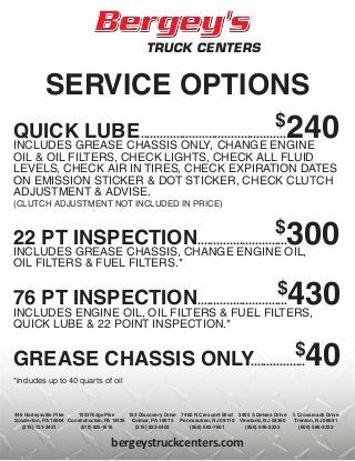 bergeystruckcenters.com
SERVICE OPTIONS
QUICK LUBE.............................................
$
240INCLUDES GREASE CHASSIS ONLY, CHANGE ENGINE
OIL & OIL FILTERS, CHECK LIGHTS, CHECK ALL FLUID
LEVELS, CHECK AIR IN TIRES, CHECK EXPIRATION DATES
ON EMISSION STICKER & DOT STICKER, CHECK CLUTCH
ADJUSTMENT & ADVISE.
(CLUTCH ADJUSTMENT NOT INCLUDED IN PRICE)
22 PT INSPECTION............................
$
300INCLUDES GREASE CHASSIS, CHANGE ENGINE OIL,
OIL FILTERS & FUEL FILTERS.*
76 PT INSPECTION............................
$
430INCLUDES ENGINE OIL, OIL FILTERS & FUEL FILTERS,
QUICK LUBE & 22 POINT INSPECTION.*
GREASE CHASSIS ONLY.................
$
40
*includes up to 40 quarts of oil
183 Discovery Drive
Colmar, PA 18915
(215) 822-0402
5 Crossroads Drive
Trenton, NJ 08691
(609) 586-3333
1003 Ridge Pike
Conshohocken, PA 19428
(610) 825-1616
446 Harleysville Pike
Souderton, PA 18964
(215) 721-3451
7460 N Crescent Blvd
Pennsauken, NJ 08110
(856) 662-7601
2405 S Delsea Drive
Vineland, NJ 08360
(856) 696-2222
 