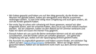 • Wir haben gepackt und haben uns auf den Weg gemacht, da die Kinder zwei 
Wochen frei gehabt haben, haben wir wenigstens eine Woche zusammen 
verbringen wollen. Es war eine völlig neue Umgebung und auch ganz anders, als 
sich die Kinder gedacht haben. 
• Der erste Tag ist schon sehr schwierig mit ihnen gewesen, worauf wir aber 
eingestellt waren, weil wir erwartet haben, dass sie es uns nicht einfach machen 
werden. Als wir ankamen, haben sie den Abend auf ihr Zimmer verbracht und 
habe mir dann ein Essen mit meiner Frau gegönnt. 
• Danach haben wir uns auch die Beine vertretten können und als wir wieder 
zurückkamen, sind die Kinder schon am schlafen gewesen. Uns gefiel die 
Umgebung sehr gut, wobei sich der Spaziergang wirklich gelohnt hatte. 
• Die Aussicht ist unglaublich gewesen und haben unsere Kinder, am nächsten Tag 
sofort auf den Tagesausflug Schweiz vorbereitet. Wenn wir länger damit 
gewartet hätten, hätten wir sie bestimmt nicht mehr aus dem Zimmer bekommen 
können. 
 
