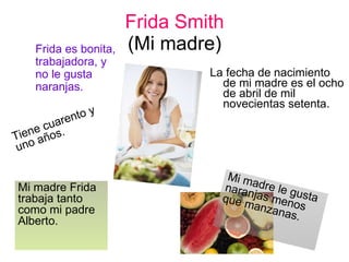 Frida Smith (Mi madre) La fecha de nacimiento de mi madre es el ocho de abril de mil novecientas setenta. Tiene cuarento y uno años. Mi madre le gusta naranjas menos que manzanas. Mi madre Frida trabaja tanto como mi padre Alberto. Frida es bonita, trabajadora, y no le gusta naranjas. 