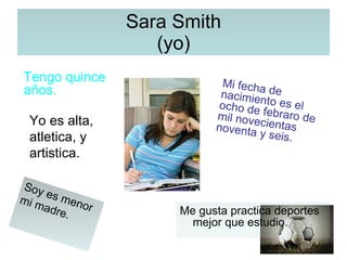 Sara Smith (yo) Me gusta practica deportes mejor que estudio. Tengo quince años. Mi fecha de nacimiento es el ocho de febraro de mil novecientas noventa y seis. Yo es alta, atletica, y artistica. Soy es menor mi madre. 