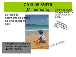 Carlos Smith (Mi hermano) A mi hermano Carlos es menos disorganizado que mi madre. La fecha de nacimiento es el trece de junio de dos mil seis. Tiene cinco años. Carlos es joven, disorganizado, y no le gusta la leche. A mi hermano Carlos le gusta jugo más que la leche. 