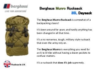 Berghaus Munro Rucksack
35L Daysack
The Berghaus Munro Rucksack is somewhat of a
backpacking classic!
It’s been around for years and hardly anything has
been changed in all that time.
It’s a no nonsense, tough, military style rucksack
that even the army rely on.
The Berghaus Munro is everything you need for
an A to B hike without having a dozen pockets to
confuse matters.
It’s a rucksack that does it’s job supremely.
Rucksacks UK
 