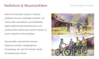 Radfahren & Mountainbiken Sommerurlaub in Flachau
Während Ihres Bike-Urlaubs in Flachau
profitieren Sie von unzähligen Vorteilen: 45
Touren über Hochebenen und Almgebiete,
täglich geführte Mountainbiketouren und
professioneller Bikeservice machen Flachau zu
einem Hotspot für Mountainbiker.

Genussradler unternehmen kleinere
Radtouren auf dem nahegelegenen
Ennsradweg, der auch für Familien ideale
Voraussetzungen bietet.
 