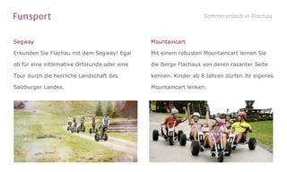 Funsport Sommerurlaub in Flachau
Segway
Erkunden Sie Flachau mit dem Segway! Egal
ob für eine informative Ortsrunde oder eine
Tour durch die herrliche Landschaft des
Salzburger Landes.
Mountaincart
Mit einem robusten Mountaincart lernen Sie
die Berge Flachaus von deren rasanter Seite
kennen. Kinder ab 8 Jahren dürfen ihr eigenes
Mountaincart lenken.
 