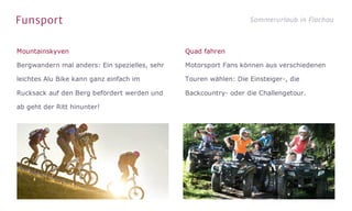 Funsport Sommerurlaub in Flachau
Mountainskyven
Bergwandern mal anders: Ein spezielles, sehr
leichtes Alu Bike kann ganz einfach im
Rucksack auf den Berg befördert werden und
ab geht der Ritt hinunter!
Quad fahren
Motorsport Fans können aus verschiedenen
Touren wählen: Die Einsteiger-, die
Backcountry- oder die Challengetour.
 