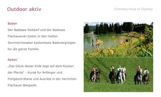Outdoor aktiv Sommerurlaub in Flachau
Baden
Der Badesee Reitdorf und der Badesee
Flachauwinkl bieten in den heißen
Sommermonaten kostenloses Badevergnügen
für die ganze Familie.
Reiten
„Das Glück dieser Erde liegt auf dem Rücken
der Pferde“ - Kurse fur Änfänger und
Fortgeschrittene und Ausritte in der herrlichen
Flachauer Bergwelt.
 