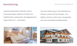 Ausstattung Appartements Bergheimat
Liebevoll eingerichtet verbinden unsere
Ferienwohnungen modernen Komfort mit
traditionellem Landhausstil. Die Appartements
bieten Platz für 2 - 6 Personen.
Durch die ideale Lage in der Ortsmitte von
Flachau, starten Sie Ihre Wander- und
Radtour direkt vor dem Haus und genießen
die unverwechselbare Berglandschaft.
 