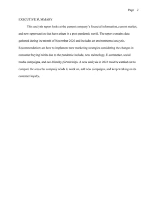 Page 2
EXECUTIVE SUMMARY
This analysis report looks at the current company’s financial information, current market,
and new opportunities that have arisen in a post-pandemic world. The report contains data
gathered during the month of November 2020 and includes an environmental analysis.
Recommendations on how to implement new marketing strategies considering the changes in
consumer buying habits due to the pandemic include, new technology, E-commerce, social
media campaigns, and eco-friendly partnerships. A new analysis in 2022 must be carried out to
compare the areas the company needs to work on, add new campaigns, and keep working on its
customer loyalty.
 