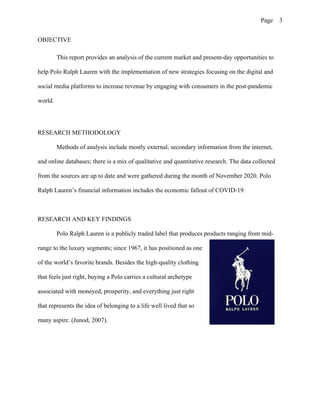 Page 3
OBJECTIVE
This report provides an analysis of the current market and present-day opportunities to
help Polo Ralph Lauren with the implementation of new strategies focusing on the digital and
social media platforms to increase revenue by engaging with consumers in the post-pandemic
world.
RESEARCH METHODOLOGY
Methods of analysis include mostly external, secondary information from the internet,
and online databases; there is a mix of qualitative and quantitative research. The data collected
from the sources are up to date and were gathered during the month of November 2020. Polo
Ralph Lauren’s financial information includes the economic fallout of COVID-19.
RESEARCH AND KEY FINDINGS
Polo Ralph Lauren is a publicly traded label that produces products ranging from mid-
range to the luxury segments; since 1967, it has positioned as one
of the world’s favorite brands. Besides the high-quality clothing
that feels just right, buying a Polo carries a cultural archetype
associated with moneyed, prosperity, and everything just right
that represents the idea of belonging to a life well lived that so
many aspire. (Junod, 2007).
 