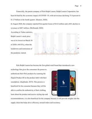 Page 4
Financially, the parent company of Polo Ralph Lauren, Ralph Lauren Corporation, has
been hit hard by the economic impact of COVID -19, with net revenue declining 15.4 percent to
$1.27 billion in the fourth quarter. (Reuters, 2020).
In August 2020, the company reported first-quarter losses of $112 million and a 66% decline in
revenues to $487 million. (McDonald, 2020)
According to Yahoo statistics,
Ralph Lauren’s stock price
was at its lowest on March 30
of 2020 (-44.93%), when the
lockdowns and restrictions of
the pandemic started.
Polo Ralph Lauren has become the first global retail brand that introduced a new
technology that gives the consumers the power to
authenticate their Polo products by scanning the
Digital Product ID on the product label with their
smartphone. (Kapfunde, 2019). This process is
beneficial for the consumer because they will be
able to confirm the authenticity of their clothing,
learn about the product and receive styling tips and
recommendations; it is also beneficial for the company because it will provide insights into the
supply chain that helps drive efficiency around orders and inventory.
 