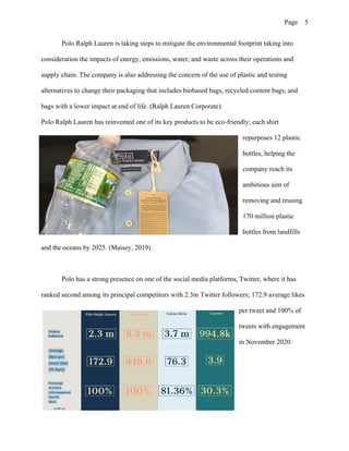 Page 5
Polo Ralph Lauren is taking steps to mitigate the environmental footprint taking into
consideration the impacts of energy, emissions, water, and waste across their operations and
supply chain. The company is also addressing the concern of the use of plastic and testing
alternatives to change their packaging that includes biobased bags, recycled content bags, and
bags with a lower impact at end of life. (Ralph Lauren Corporate).
Polo Ralph Lauren has reinvented one of its key products to be eco-friendly; each shirt
repurposes 12 plastic
bottles, helping the
company reach its
ambitious aim of
removing and reusing
170 million plastic
bottles from landfills
and the oceans by 2025. (Maisey, 2019).
Polo has a strong presence on one of the social media platforms, Twitter, where it has
ranked second among its principal competitors with 2.3m Twitter followers; 172.9 average likes
per tweet and 100% of
tweets with engagement
in November 2020:
 