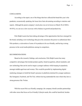 Page 6
CONCLUSIONS
According to the report, one of the things that have affected the brand this year is the
pandemic; economically speaking, the losses have been devastating according to statistics and
reports. Although the parent company’s stock price was at its lowest on March 30 of 2020 (-
44.93%), we can see a slow recovery with a balance in growth and productivity.
Polo Ralph Lauren has been taking advantage of the opportunities that have emerged for
the brand, including a new technology that gives the consumers the power to authenticate their
Polo products, a reinvention of some of its products to be eco-friendly, and having a strong
presence in the social media platforms among its competitors.
RECOMMENDATIONS
Based on the research, findings, and conclusions, Polo Ralph Lauren has many
competitive advantages that include product quality, brand recognition, ethical standards, and
new technology that can be used to target a younger audience while keeping its popularity
amongst middle-aged men and women. This would be possible by implementing digital
marketing strategies to build the brand’s presence in platforms destined for younger audiences
like Instagram, Facebook, and Tik-Tok, without leaving unattended the ones where they have a
strong presence like Twitter.
With the recent Polo eco-friendly campaign, the company should consider partnerships
with other stores that focus on Eco-Friendly Lifestyle needs; this could be beneficial, besides
 