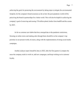 Page 7
achieving the goals for protecting the environment by taking steps to mitigate the environmental
footprint, for the company's brand awareness as far as how the post-pandemic world will be
perceiving the brand in partnerships for a better world. This will also be helpful in achieving the
company’s goal of removing and reusing 170 million plastic bottles from landfill and the oceans
by 2025.
As far as costumer new habits that have emerged due to the pandemic restrictions,
focusing on online stores and making sales through them should be on the company’s top
priorities in our present world; of course, along with the implementation of strong social media
campaigns.
Another analysis report should be done in 2022, after the first quarter to compare the
areas the company needs to work on, add new campaigns, and keep working on its customer
loyalty.
 