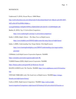 Page 8
REFERENCES
Underwood, P. (2018). Dream Weaver. EBSCOhost.
http://web.b.ebscohost.com.oclc.fullsail.edu:81/ehost/detail/detail?vid=18&sid=acfe1405-4607-
4d22-a58e-bf741a28ffbe%40pdc-v-
sessmgr01&bdata=JnNpdGU9ZWhvc3QtbGl2ZQ%3d%3d#AN=132280948&db=a9h
Bashin, H. (2018). Top 11 Calvin Klein Competitors.
https://www.marketing91.com/top-11-calvin-klein-competitors/
Smith, J. (2020). Ralph’s Roster – The Many Faces of Ralph Lauren.
https://www.heddels.com/2020/02/ralphs-roster-the-many-faces-of-ralph-lauren/
Isidro, I. (2009). Understanding Your Target Market: Polo Raplh Lauren.
https://www.learningfrombigboys.com/2009/07/understanding-your-target-market-
polo.html
CSIMarket. (n.d) Ralph Lauren Corporation Segments. WebMD.
https://csimarket.com/stocks/segments.php?code=RL
YAHOO Finance (2020). Ralph Lauren Corporation. WebMD.
https://finance.yahoo.com/quote/RL?p=RL&.tsrc=fin-srch
RALPH LAUREN (n.d). The Timeline. WebMD. https://www.ralphlauren.com/rl-50-timeline-
feat
VINTAGE THREADS. (n.d). The brand story of Ralph Lauren. WebMD.https://vintage-
threads.com/ralph-lauren-history/
Craft.co (2020). Ralph Lauren Competitors. WebMD. https://craft.co/ralph-
lauren/competitors?competitors=ralph-lauren%2Cburberry%2Ccalvin-klein%2Clacoste-s-a
 