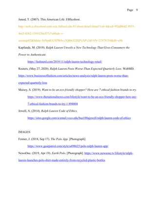 Page 9
Junod, T. (2007). This American Life. EBScohost.
http://web.a.ebscohost.com.oclc.fullsail.edu:81/ehost/detail/detail?vid=4&sid=92ddbb42-f953-
4ee5-85b2-138412be337c%40sdc-v-
sessmgr02&bdata=JnNpdGU9ZWhvc3QtbGl2ZQ%3d%3d#AN=27478154&db=a9h
Kapfunde, M. (2019). Ralph Lauren Unveils a New Technology That Gives Consumers the
Power to Authenticate.
https://fashnerd.com/2019/11/ralph-lauren-technology-retail/
Reuters, (May 27, 2020). Ralph Lauren Posts Worse-Than Expected Quarterly Loss. WebMD.
https://www.businessoffashion.com/articles/news-analysis/ralph-lauren-posts-worse-than-
expected-quarterly-loss
Maisey, S. (2019). Want to be an eco-friendly shopper? Here are 7 ethical fashion brands to try.
https://www.thenationalnews.com/lifestyle/want-to-be-an-eco-friendly-shopper-here-are-
7-ethical-fashion-brands-to-try-1.894004
Jewell, A. (2014). Ralph Lauren Code of Ethics.
https://sites.google.com/a/email.vccs.edu/bus100ajewell/ralph-lauren-code-of-ethics
IMAGES
Fenner, J. (2018, Sep 17). The Polo App. [Photograph].
https://www.gearpatrol.com/style/a498625/polo-ralph-lauren-app/
NewsOne. (2019, Apr 19). Earth Polo. [Photograph]. https://www.newsone.tv/lifestyle/ralph-
lauren-launches-polo-shirt-made-entirely-from-recycled-plastic-bottles
 